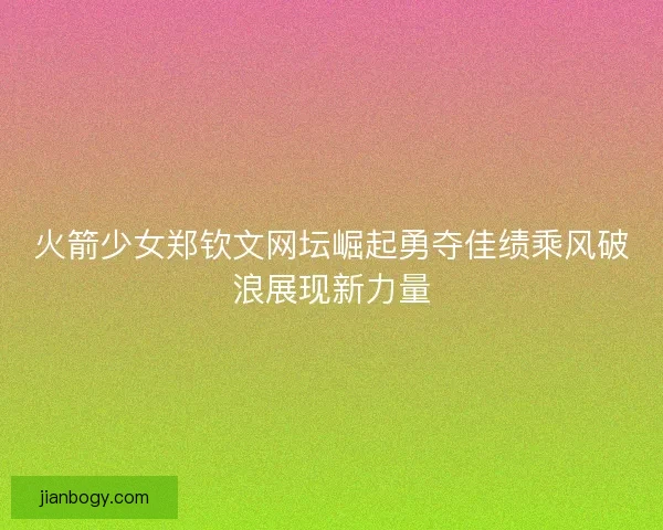火箭少女郑钦文网坛崛起勇夺佳绩乘风破浪展现新力量